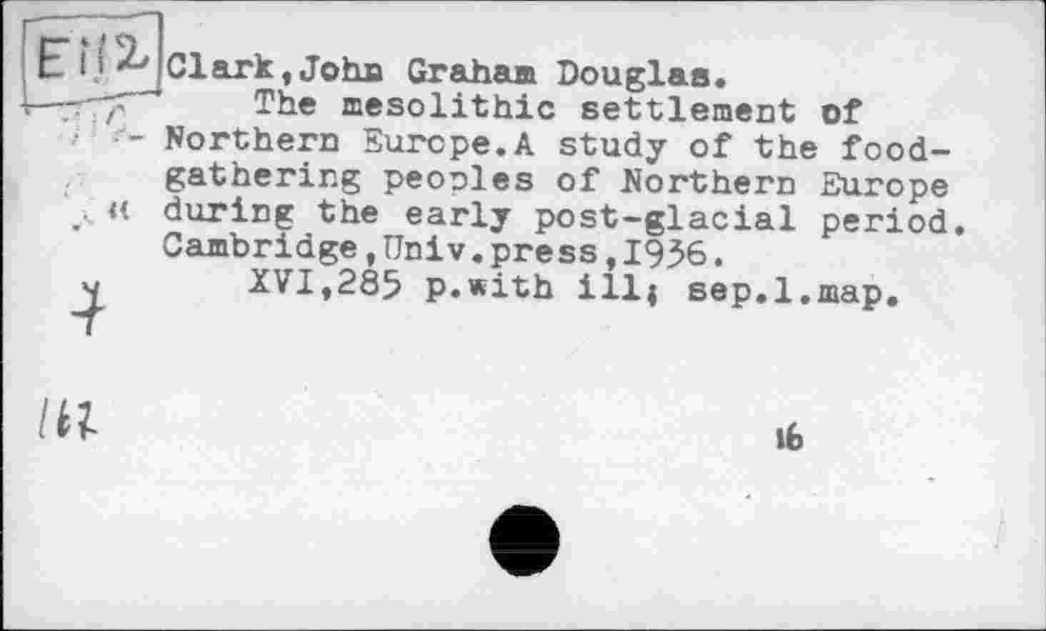 ﻿ЕН 2, Clark Jo tua Graham Douglas.
The mesolithic settlement of Northern Europe.A study of the foodgathering peoples of Northern Europe during the early post-glacial period Cambridge,Univ.press,1936.
XVI,285 p.with ill; sep.l.map.
, «
lit
lb